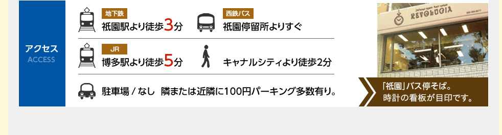 アクセス。地下鉄、祇園駅より徒歩３分。西鉄バス、西鉄停留所よりすぐ。JR博多駅より徒歩５分。徒歩、キャナルシティより徒歩２分。駐車場、なし隣には近隣に100円パーキング多数あり。